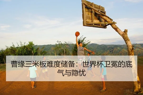 曹缘三米板难度储备：世界杯卫冕的底气与隐忧